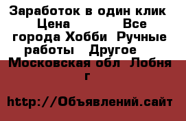 Заработок в один клик › Цена ­ 1 000 - Все города Хобби. Ручные работы » Другое   . Московская обл.,Лобня г.